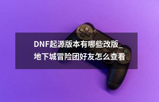 DNF起源版本有哪些改版_地下城冒险团好友怎么查看-第1张-游戏资讯-龙启科技