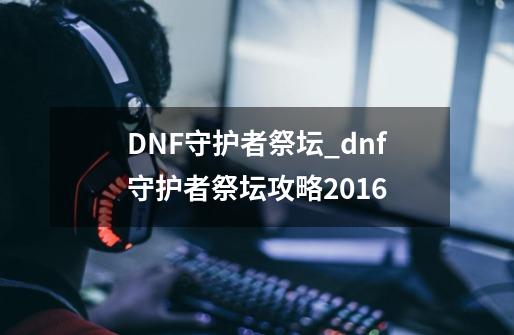 DNF守护者祭坛_dnf守护者祭坛攻略2016-第1张-游戏资讯-龙启科技