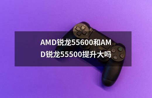 AMD锐龙55600和AMD锐龙55500提升大吗-第1张-游戏资讯-龙启科技