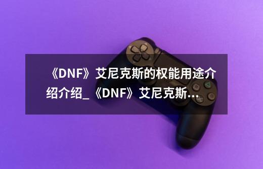 《DNF》艾尼克斯的权能用途介绍介绍_《DNF》艾尼克斯的权能用途介绍是什么-第1张-游戏资讯-龙启科技