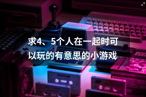 求4、5个人在一起时可以玩的有意思的小游戏-第1张-游戏资讯-龙启科技