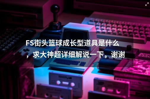 FS街头篮球成长型道具是什么，求大神超详细解说一下，谢谢-第1张-游戏资讯-龙启科技