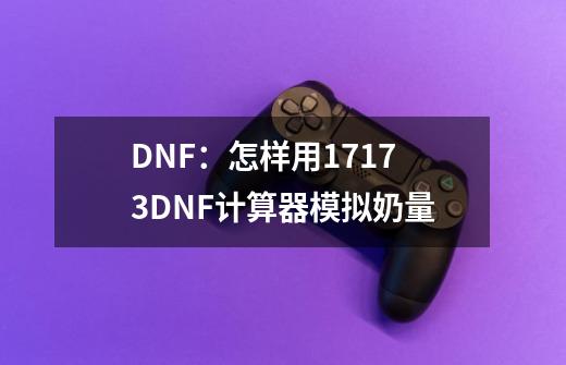 DNF：怎样用17173DNF计算器模拟奶量-第1张-游戏资讯-龙启科技