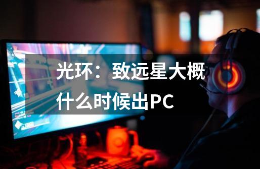 光环：致远星大概什么时候出PC-第1张-游戏资讯-龙启科技