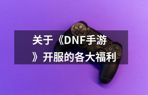 关于《DNF手游》开服的各大福利-第1张-游戏资讯-龙启科技