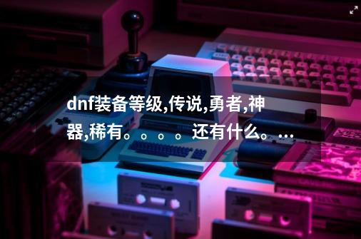 dnf装备等级,传说,勇者,神器,稀有。。。。还有什么。。。。-第1张-游戏资讯-龙启科技