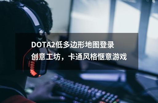 DOTA2低多边形地图登录创意工坊，卡通风格惬意游戏-第1张-游戏资讯-龙启科技