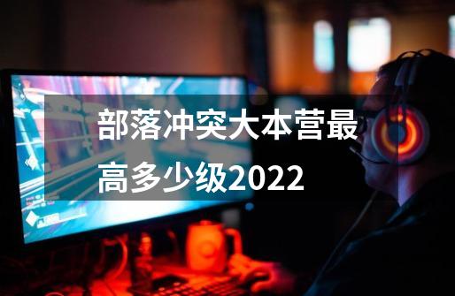 部落冲突大本营最高多少级2022-第1张-游戏资讯-龙启科技