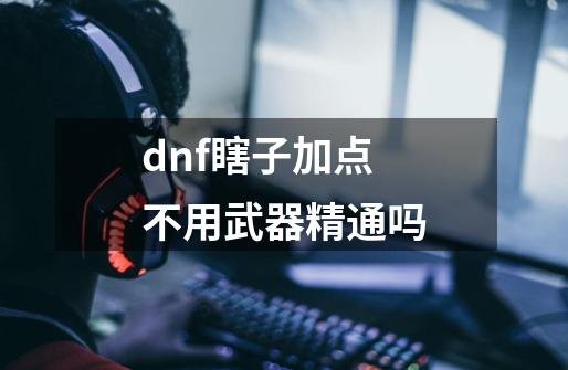 dnf瞎子加点不用武器精通吗-第1张-游戏资讯-龙启科技