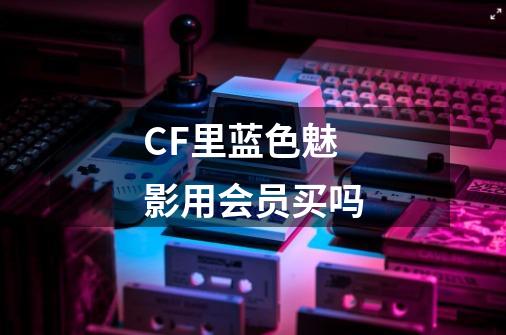 CF里蓝色魅影用会员买吗-第1张-游戏资讯-龙启科技