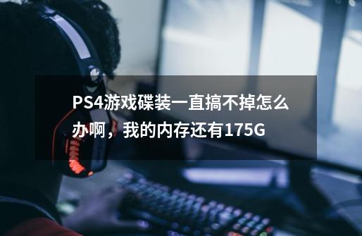 PS4游戏碟装一直搞不掉怎么办啊，我的内存还有175G-第1张-游戏资讯-龙启科技