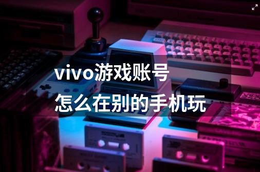 vivo游戏账号怎么在别的手机玩-第1张-游戏资讯-龙启科技