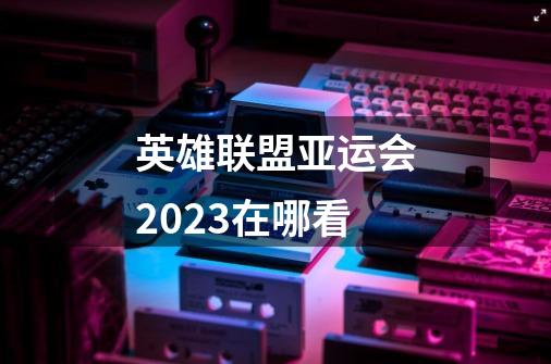 英雄联盟亚运会2023在哪看-第1张-游戏资讯-龙启科技