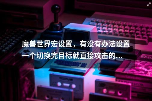 魔兽世界宏设置，有没有办法设置一个切换完目标就直接攻击的宏-第1张-游戏资讯-龙启科技