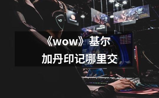 《wow》基尔加丹印记哪里交-第1张-游戏资讯-龙启科技