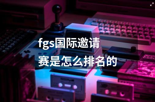 fgs国际邀请赛是怎么排名的-第1张-游戏资讯-龙启科技