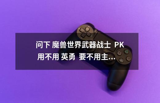 问下 魔兽世界武器战士  PK 用不用 英勇  要不用主要用什么-第1张-游戏资讯-龙启科技