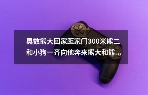 奥数熊大回家距家门300米熊二和小狗一齐向他奔来熊大和熊二的速度都是每分钟50米小狗的速度每分钟-第1张-游戏资讯-龙启科技