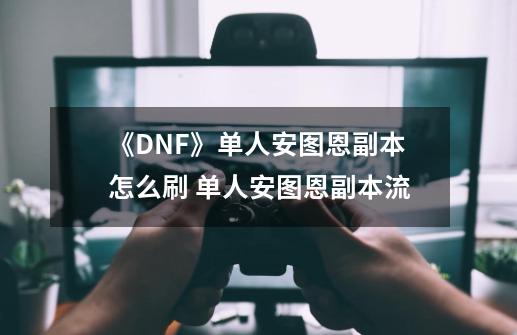 《DNF》单人安图恩副本怎么刷 单人安图恩副本流-第1张-游戏资讯-龙启科技