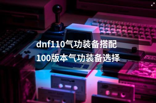 dnf110气功装备搭配100版本气功装备选择-第1张-游戏资讯-龙启科技