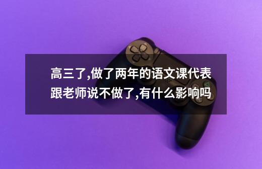 高三了,做了两年的语文课代表跟老师说不做了,有什么影响吗-第1张-游戏资讯-龙启科技