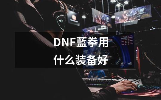 DNF蓝拳用什么装备好-第1张-游戏资讯-龙启科技