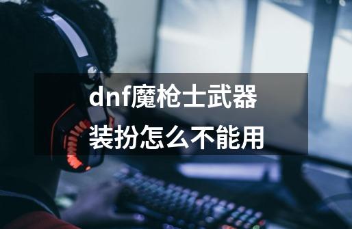 dnf魔枪士武器装扮怎么不能用-第1张-游戏资讯-龙启科技