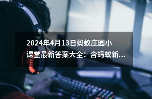 2024年4月13日蚂蚁庄园小课堂最新答案大全：含蚂蚁新村、神奇海-第1张-游戏资讯-龙启科技