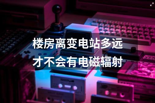 楼房离变电站多远才不会有电磁辐射-第1张-游戏资讯-龙启科技