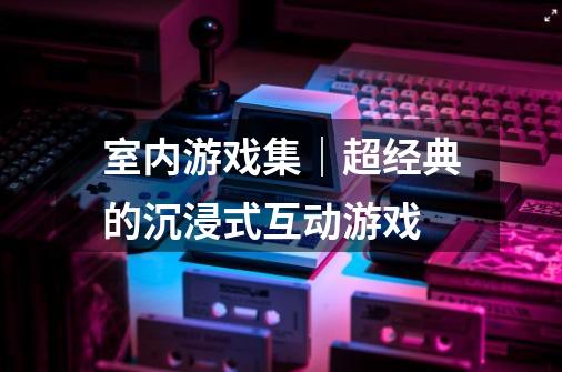 室内游戏集｜超经典的沉浸式互动游戏-第1张-游戏资讯-龙启科技