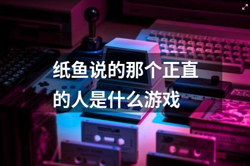 纸鱼说的那个正直的人是什么游戏-第1张-游戏资讯-龙启科技