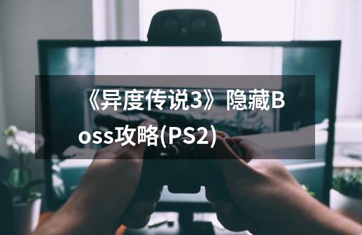 《异度传说3》隐藏Boss攻略(PS2)-第1张-游戏资讯-龙启科技