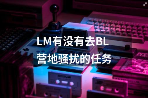 LM有没有去BL营地骚扰的任务-第1张-游戏资讯-龙启科技