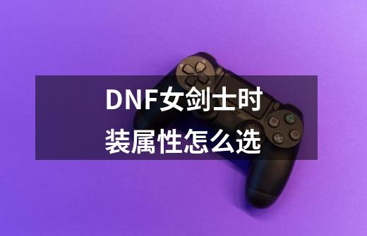 DNF女剑士时装属性怎么选-第1张-游戏资讯-龙启科技