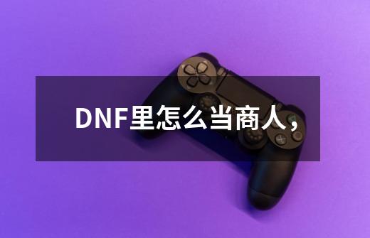 DNF里怎么当商人，-第1张-游戏资讯-龙启科技