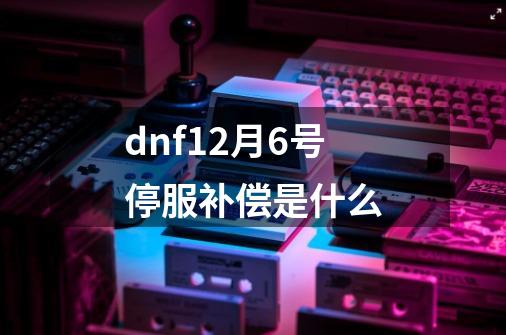 dnf12月6号停服补偿是什么-第1张-游戏资讯-龙启科技