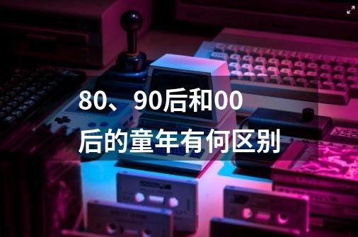 80、90后和00后的童年有何区别-第1张-游戏资讯-龙启科技