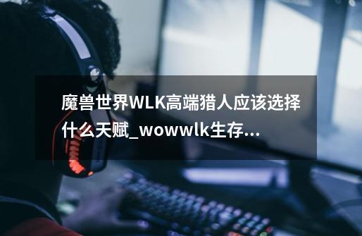 魔兽世界WLK高端猎人应该选择什么天赋_wowwlk生存猎人天赋-第1张-游戏资讯-龙启科技