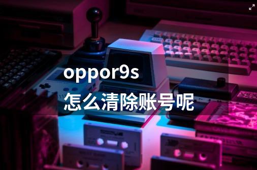 oppor9s怎么清除账号呢-第1张-游戏资讯-龙启科技