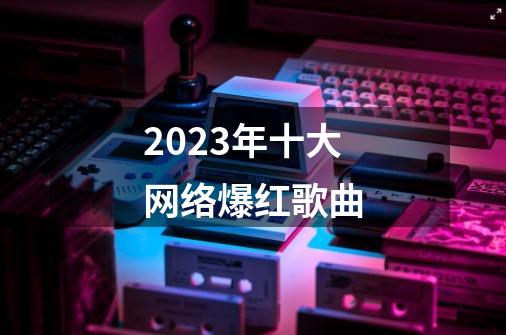 2023年十大网络爆红歌曲-第1张-游戏资讯-龙启科技