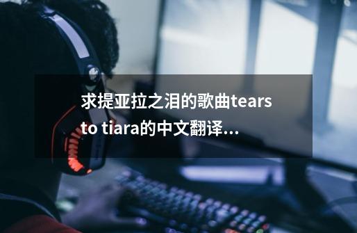 求提亚拉之泪的歌曲tears to tiara的中文翻译LRC格式的歌词-第1张-游戏资讯-龙启科技