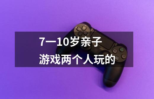 7一10岁亲子游戏两个人玩的-第1张-游戏资讯-龙启科技