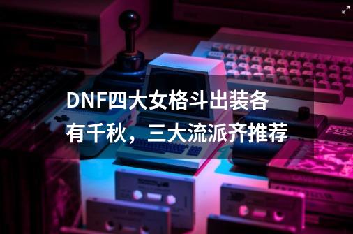 DNF四大女格斗出装各有千秋，三大流派齐推荐-第1张-游戏资讯-龙启科技