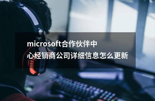 microsoft合作伙伴中心经销商公司详细信息怎么更新-第1张-游戏资讯-龙启科技