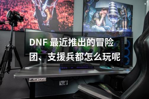 DNF 最近推出的冒险团、支援兵都怎么玩呢-第1张-游戏资讯-龙启科技