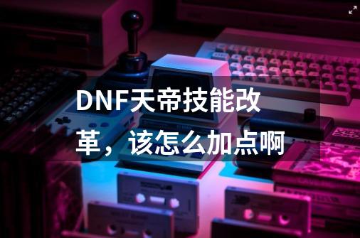 DNF天帝技能改革，该怎么加点啊-第1张-游戏资讯-龙启科技