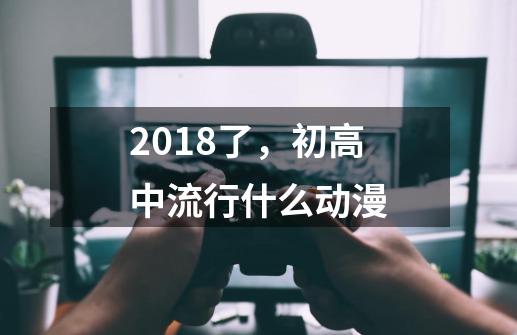 2018了，初高中流行什么动漫-第1张-游戏资讯-龙启科技