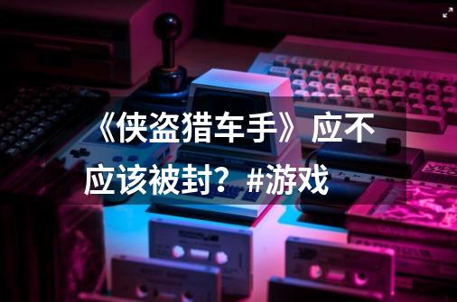 《侠盗猎车手》应不应该被封？#游戏-第1张-游戏资讯-龙启科技