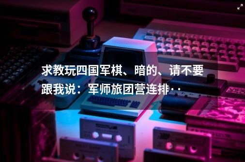 求教玩四国军棋、暗的、请不要跟我说：军师旅团营连排··-第1张-游戏资讯-龙启科技