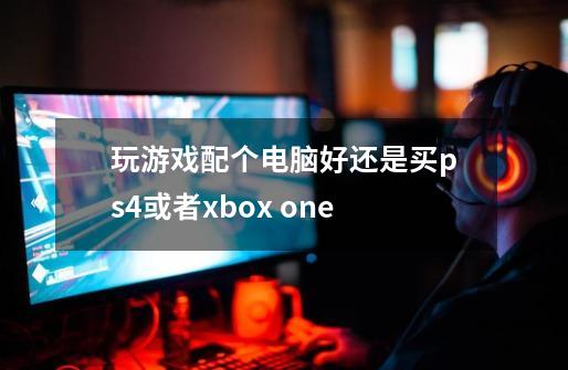 玩游戏配个电脑好还是买ps4或者xbox one-第1张-游戏资讯-龙启科技